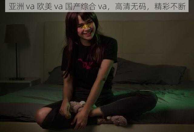 亚洲 va 欧美 va 国产综合 va，高清无码，精彩不断