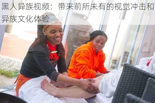 黑人异族视频：带来前所未有的视觉冲击和异族文化体验