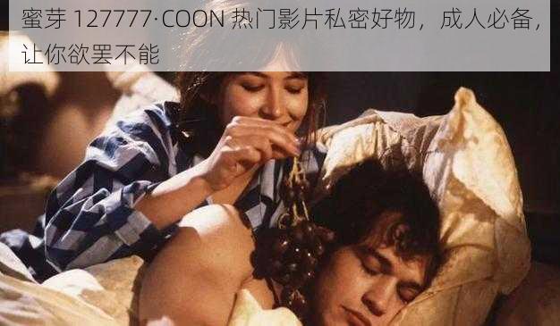 蜜芽 127777·COON 热门影片私密好物，成人必备，让你欲罢不能