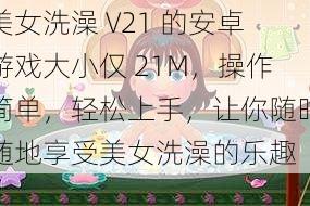 美女洗澡 V21 的安卓游戏大小仅 21M，操作简单，轻松上手，让你随时随地享受美女洗澡的乐趣