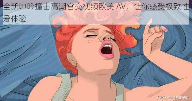 全新呻吟撞击高潮宫交视频欧美 AV，让你感受极致性爱体验