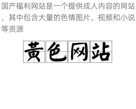 国产福利网站是一个提供成人内容的网站，其中包含大量的色情图片、视频和小说等资源