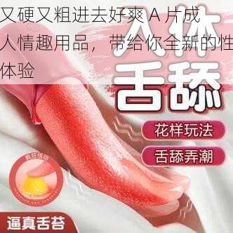 又硬又粗进去好爽 A 片成人情趣用品，带给你全新的性体验