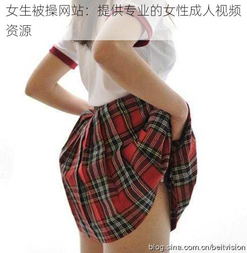 女生被操网站：提供专业的女性成人视频资源