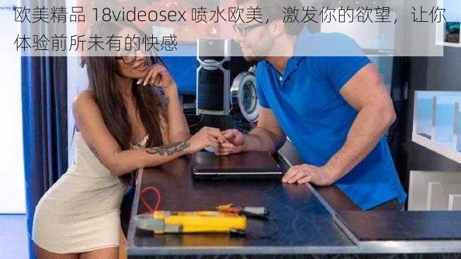 欧美精品 18videosex 喷水欧美，激发你的欲望，让你体验前所未有的快感