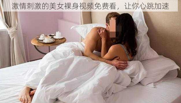 激情刺激的美女裸身视频免费看，让你心跳加速