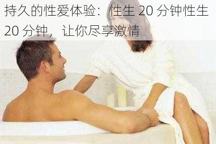 持久的性爱体验：性生 20 分钟性生 20 分钟，让你尽享激情