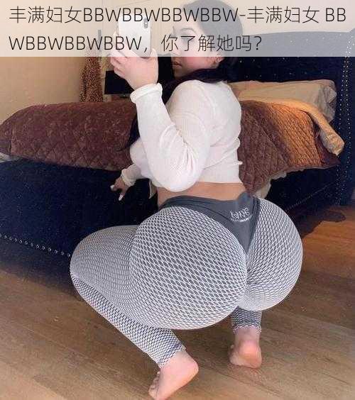 丰满妇女BBWBBWBBWBBW-丰满妇女 BBWBBWBBWBBW，你了解她吗？