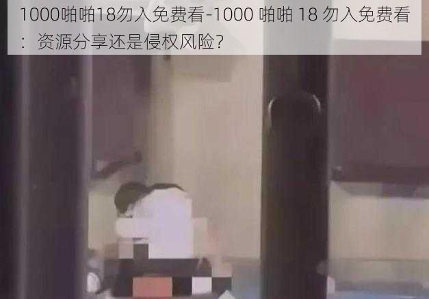 1000啪啪18勿入免费看-1000 啪啪 18 勿入免费看：资源分享还是侵权风险？