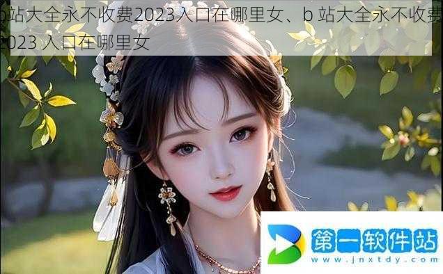 b站大全永不收费2023入口在哪里女、b 站大全永不收费 2023 入口在哪里女