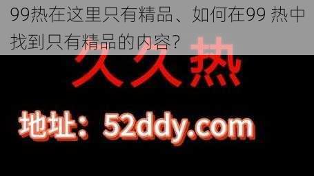 99热在这里只有精品、如何在99 热中找到只有精品的内容？