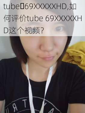 tube 69XXXXXHD,如何评价tube 69XXXXXHD这个视频？