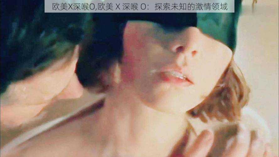 欧美X深喉O,欧美 X 深喉 O：探索未知的激情领域