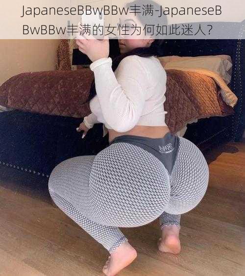 JapaneseBBwBBw丰满-JapaneseBBwBBw丰满的女性为何如此迷人？