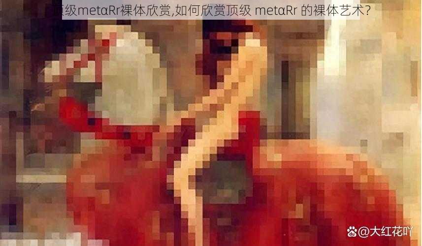 顶级metαRr裸体欣赏,如何欣赏顶级 metαRr 的裸体艺术？