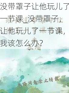 没带罩子让他玩儿了一节课_没带罩子，让他玩儿了一节课，我该怎么办？