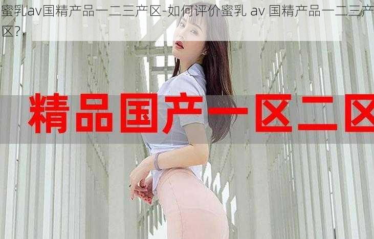 蜜乳av国精产品一二三产区-如何评价蜜乳 av 国精产品一二三产区？