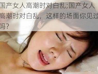 国产女人高潮时对白乱;国产女人高潮时对白乱，这样的场面你见过吗？