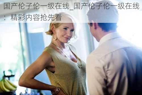 国产伦子伦一级在线_国产伦子伦一级在线：精彩内容抢先看