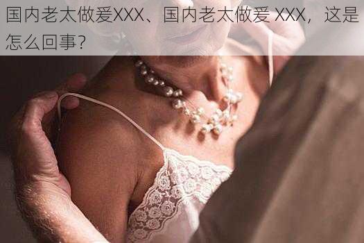 国内老太做爰XXX、国内老太做爰 XXX，这是怎么回事？