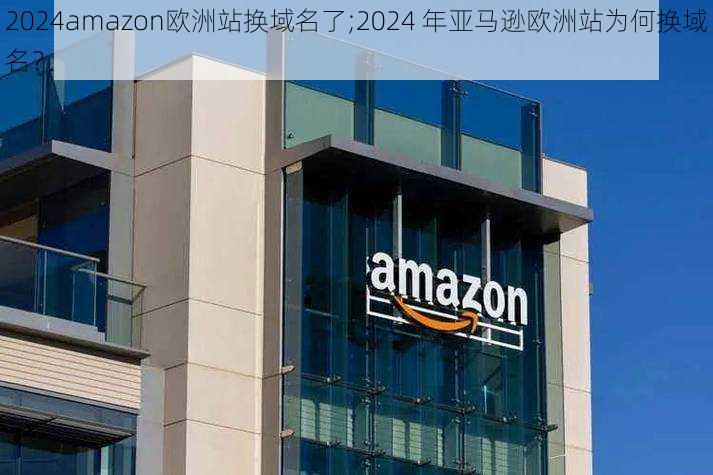 2024amazon欧洲站换域名了;2024 年亚马逊欧洲站为何换域名？